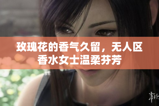 玫瑰花的香气久留，无人区香水女士温柔芬芳