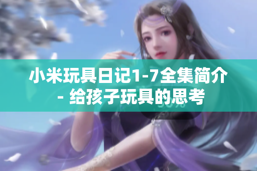 小米玩具日记1-7全集简介 - 给孩子玩具的思考