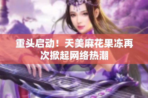 重头启动！天美麻花果冻再次掀起网络热潮