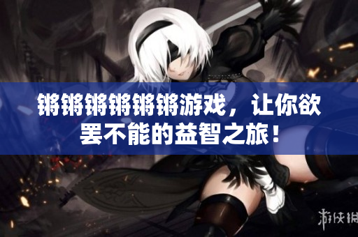 锵锵锵锵锵锵游戏，让你欲罢不能的益智之旅！