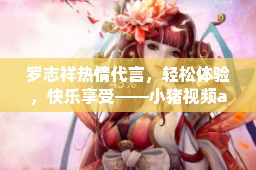 罗志祥热情代言，轻松体验，快乐享受——小猪视频app
