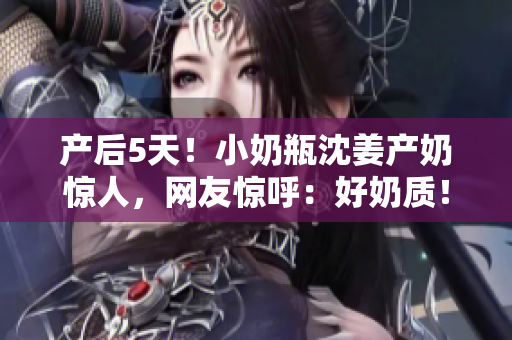 产后5天！小奶瓶沈姜产奶惊人，网友惊呼：好奶质！