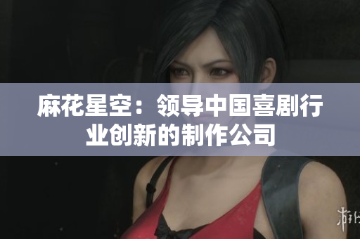 麻花星空：领导中国喜剧行业创新的制作公司