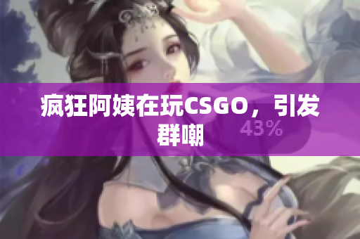 疯狂阿姨在玩CSGO，引发群嘲