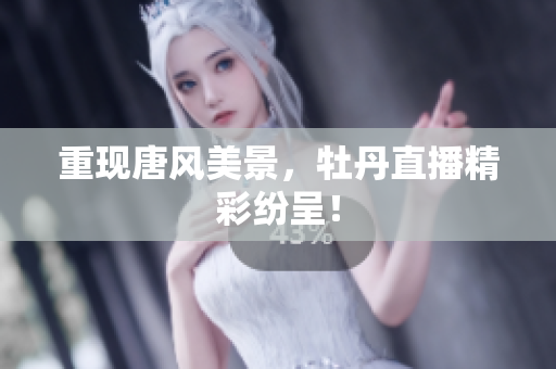 重现唐风美景，牡丹直播精彩纷呈！