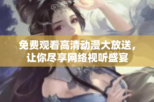 免费观看高清动漫大放送，让你尽享网络视听盛宴