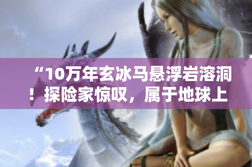 “10万年玄冰马悬浮岩溶洞！探险家惊叹，属于地球上绝无仅有！”