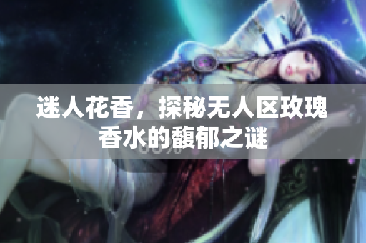 迷人花香，探秘无人区玫瑰香水的馥郁之谜