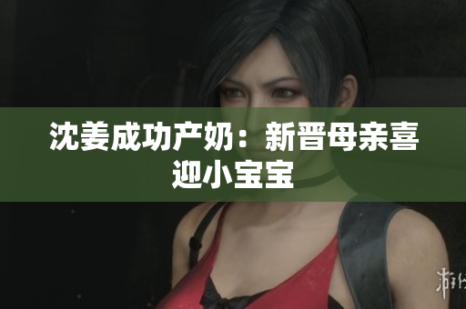 沈姜成功产奶：新晋母亲喜迎小宝宝