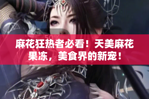 麻花狂热者必看！天美麻花果冻，美食界的新宠！