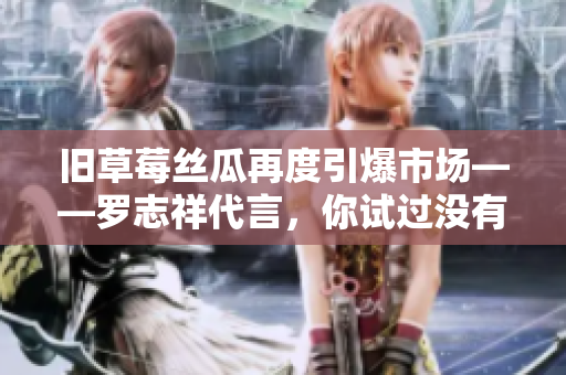 旧草莓丝瓜再度引爆市场——罗志祥代言，你试过没有？