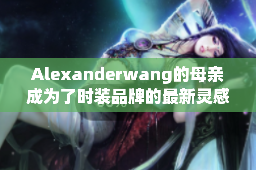 Alexanderwang的母亲成为了时装品牌的最新灵感源泉