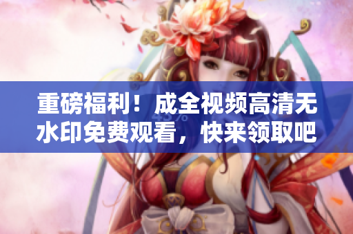重磅福利！成全视频高清无水印免费观看，快来领取吧！