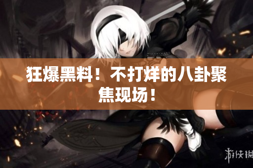 狂爆黑料！不打烊的八卦聚焦现场！