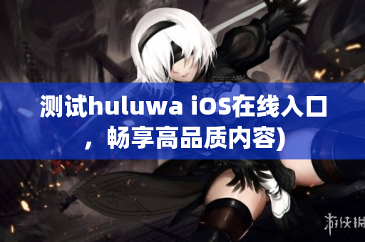 测试huluwa iOS在线入口，畅享高品质内容)