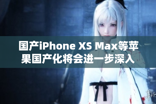 国产iPhone XS Max等苹果国产化将会进一步深入