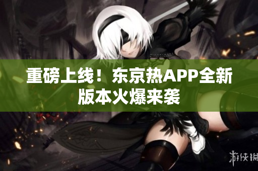 重磅上线！东京热APP全新版本火爆来袭