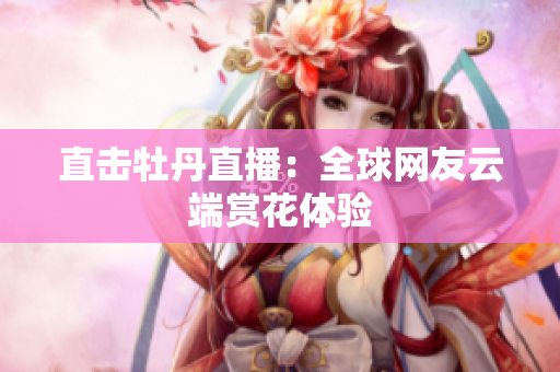 直击牡丹直播：全球网友云端赏花体验
