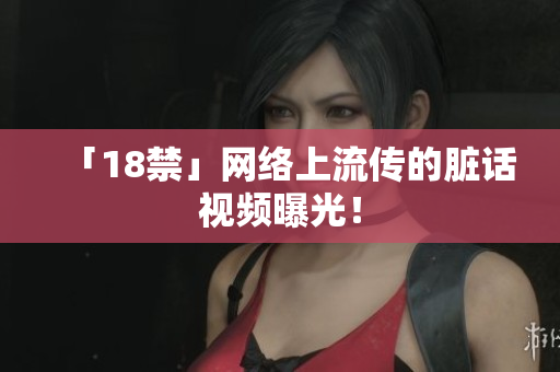 「18禁」网络上流传的脏话视频曝光！