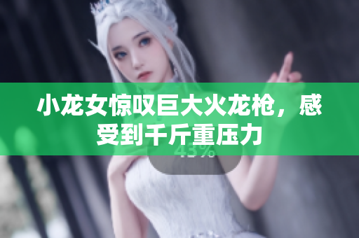 小龙女惊叹巨大火龙枪，感受到千斤重压力