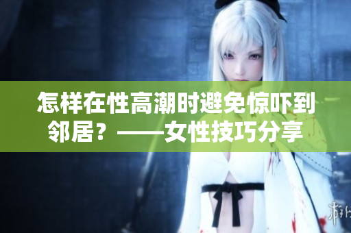 怎样在性高潮时避免惊吓到邻居？——女性技巧分享