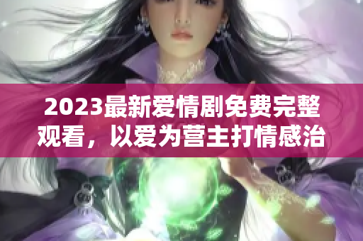2023最新爱情剧免费完整观看，以爱为营主打情感治愈，甜蜜满满！