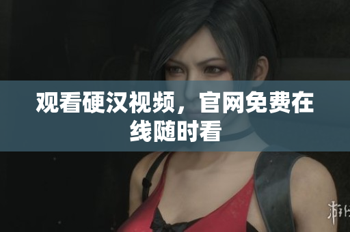 观看硬汉视频，官网免费在线随时看
