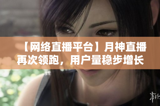 【网络直播平台】月神直播再次领跑，用户量稳步增长