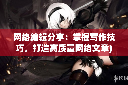 网络编辑分享：掌握写作技巧，打造高质量网络文章)