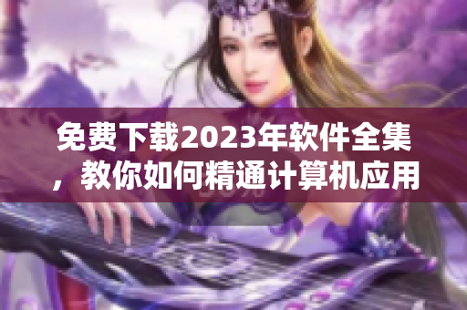 免费下载2023年软件全集，教你如何精通计算机应用！