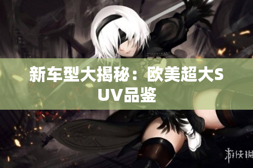 新车型大揭秘：欧美超大SUV品鉴