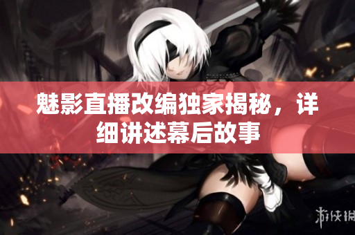 魅影直播改编独家揭秘，详细讲述幕后故事