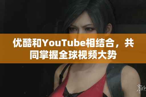 优酷和YouTube相结合，共同掌握全球视频大势