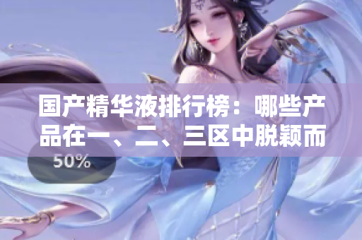 国产精华液排行榜：哪些产品在一、二、三区中脱颖而出？