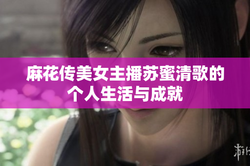 麻花传美女主播苏蜜清歌的个人生活与成就