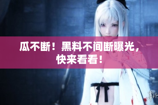 瓜不断！黑料不间断曝光，快来看看！