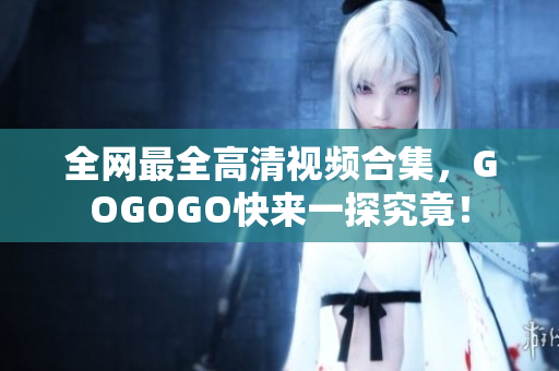 全网最全高清视频合集，GOGOGO快来一探究竟！