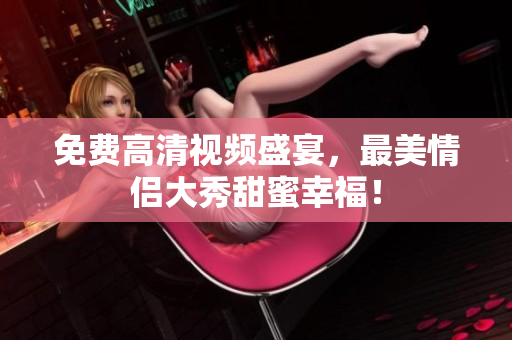 免费高清视频盛宴，最美情侣大秀甜蜜幸福！