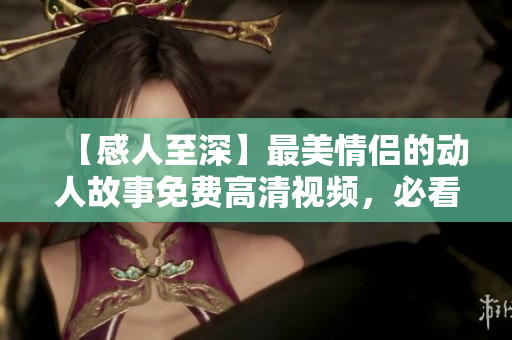 【感人至深】最美情侣的动人故事免费高清视频，必看！