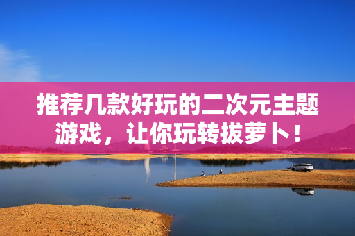推荐几款好玩的二次元主题游戏，让你玩转拔萝卜！