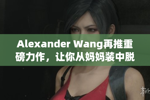 Alexander Wang再推重磅力作，让你从妈妈装中脱颖而出