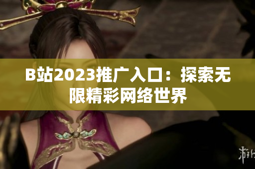 B站2023推广入口：探索无限精彩网络世界