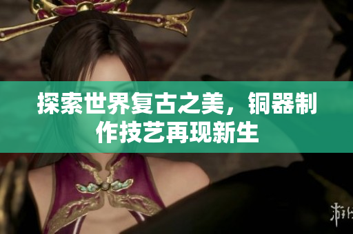 探索世界复古之美，铜器制作技艺再现新生