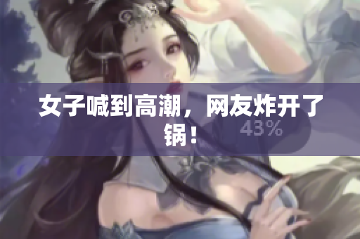 女子喊到高潮，网友炸开了锅！
