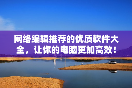 网络编辑推荐的优质软件大全，让你的电脑更加高效！