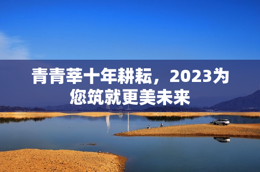 青青莘十年耕耘，2023为您筑就更美未来