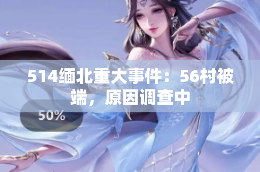 514缅北重大事件：56村被端，原因调查中