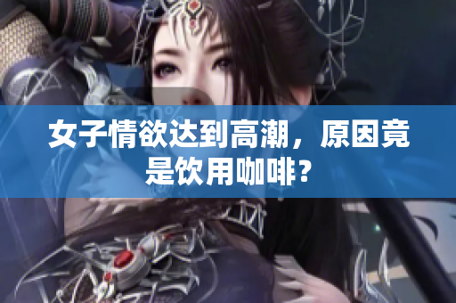 女子情欲达到高潮，原因竟是饮用咖啡？
