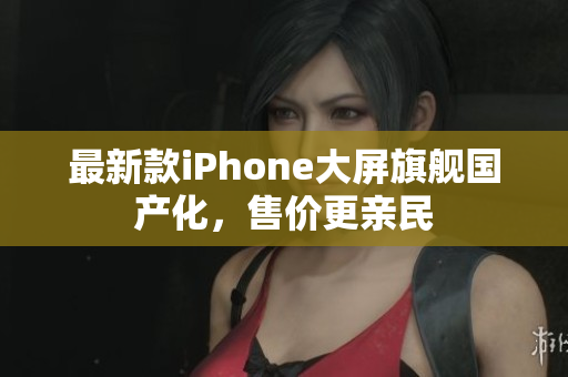 最新款iPhone大屏旗舰国产化，售价更亲民