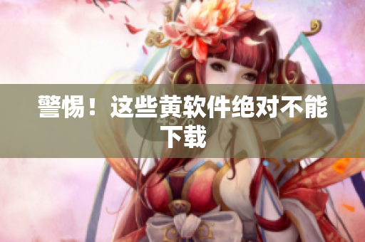 警惕！这些黄软件绝对不能下载